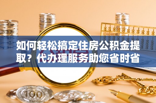 佛坪如何轻松搞定住房公积金提取？代办理服务助您省时省力