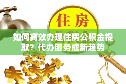 佛坪如何高效办理住房公积金提取？代办服务成新趋势