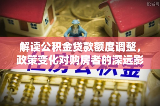 佛坪解读公积金贷款额度调整，政策变化对购房者的深远影响
