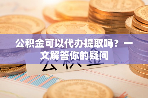 佛坪公积金可以代办提取吗？一文解答你的疑问