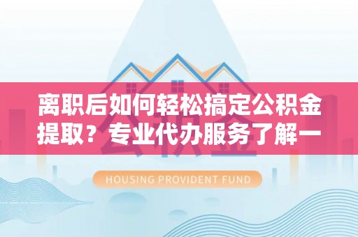 佛坪离职后如何轻松搞定公积金提取？专业代办服务了解一下