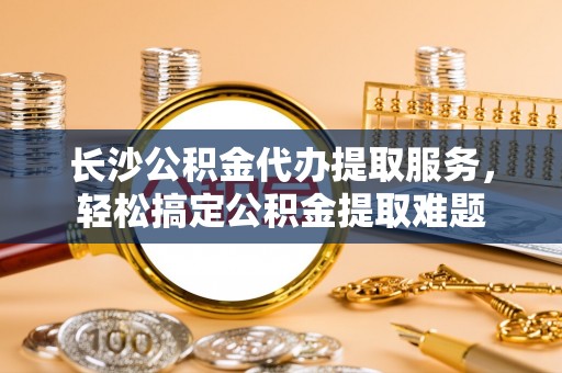 佛坪长沙公积金代办提取服务，轻松搞定公积金提取难题