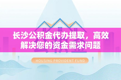 佛坪长沙公积金代办提取，高效解决您的资金需求问题