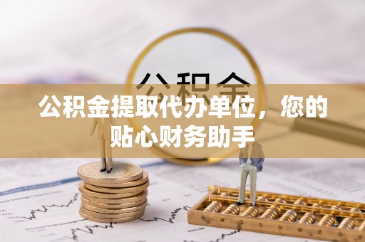 佛坪公积金提取代办单位，您的贴心财务助手