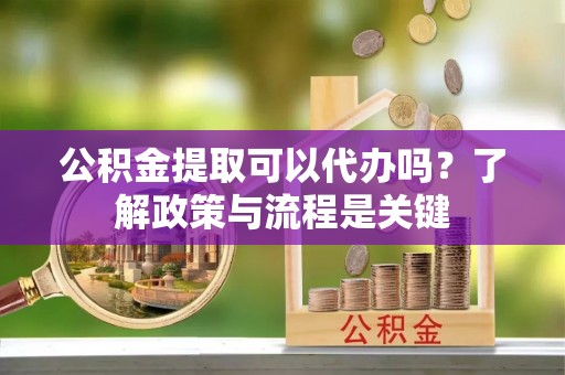 佛坪公积金提取可以代办吗？了解政策与流程是关键