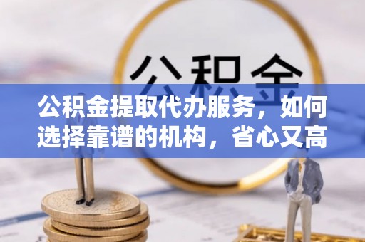 佛坪公积金提取代办服务，如何选择靠谱的机构，省心又高效