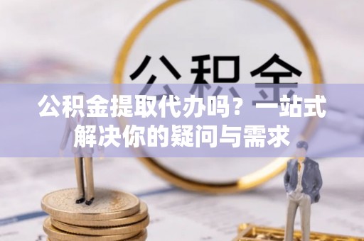佛坪公积金提取代办吗？一站式解决你的疑问与需求