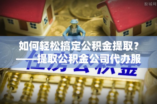 佛坪如何轻松搞定公积金提取？——提取公积金公司代办服务全解析